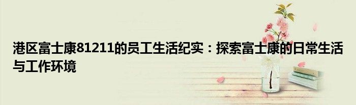 港区富士康81211的员工生活纪实：探索富士康的日常生活与工作环境