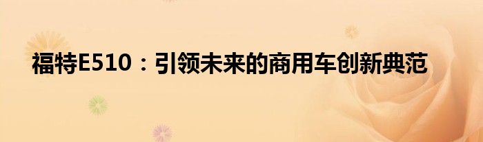 福特E510：引领未来的商用车创新典范