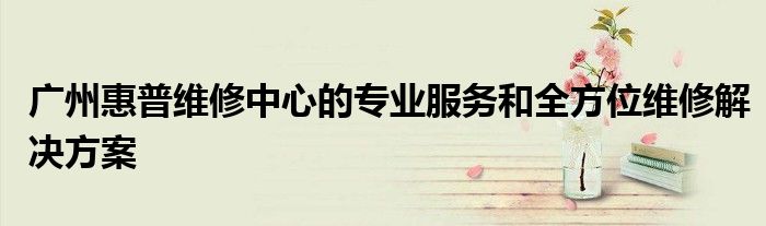 广州惠普维修中心的专业服务和全方位维修解决方案