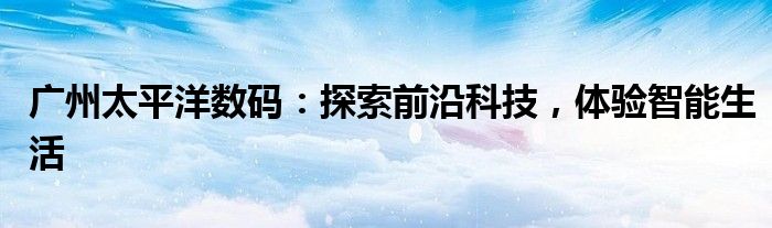 广州太平洋数码：探索前沿科技，体验智能生活