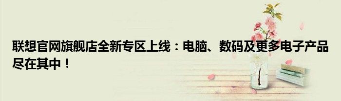 联想官网旗舰店全新专区上线：电脑、数码及更多电子产品尽在其中！