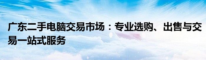 广东二手电脑交易市场：专业选购、出售与交易一站式服务
