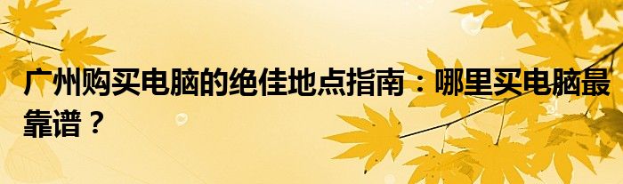 广州购买电脑的绝佳地点指南：哪里买电脑最靠谱？
