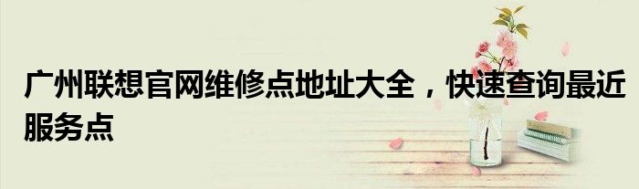 广州联想官网维修点地址大全，快速查询最近服务点