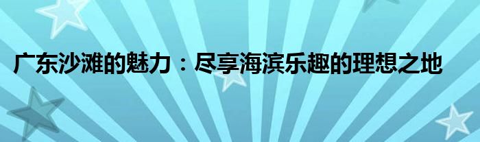 广东沙滩的魅力：尽享海滨乐趣的理想之地