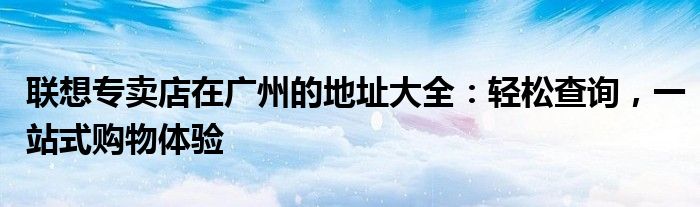 联想专卖店在广州的地址大全：轻松查询，一站式购物体验