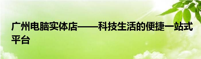 广州电脑实体店——科技生活的便捷一站式平台