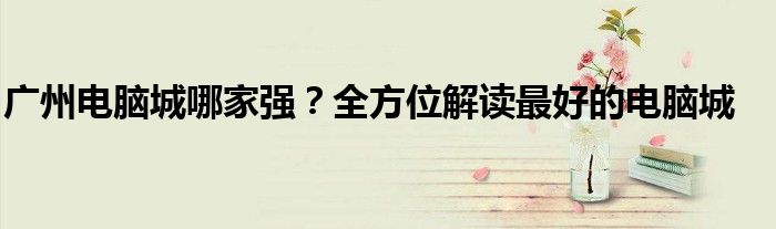 广州电脑城哪家强？全方位解读最好的电脑城