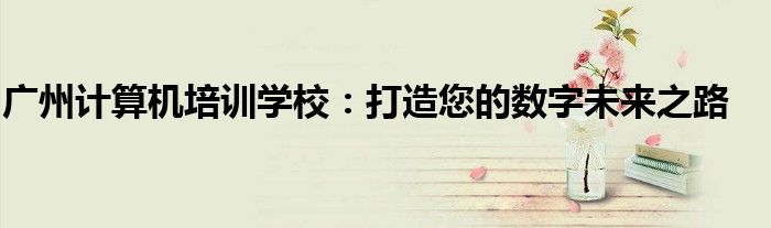 广州计算机培训学校：打造您的数字未来之路