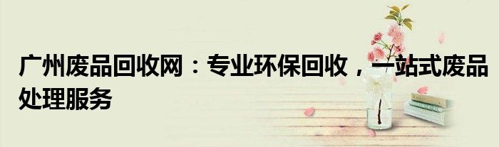 广州废品回收网：专业环保回收，一站式废品处理服务