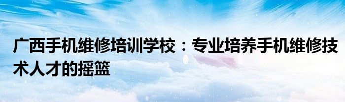 广西手机维修培训学校：专业培养手机维修技术人才的摇篮