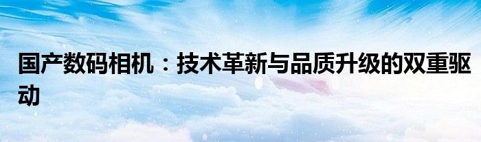 国产数码相机：技术革新与品质升级的双重驱动