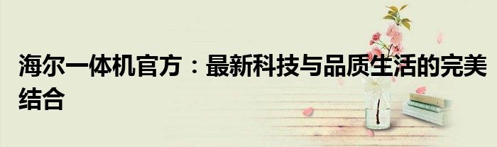 海尔一体机官方：最新科技与品质生活的完美结合