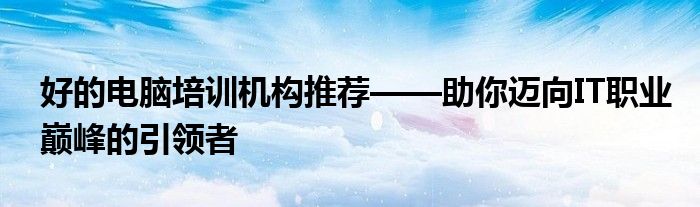 好的电脑培训机构推荐——助你迈向IT职业巅峰的引领者
