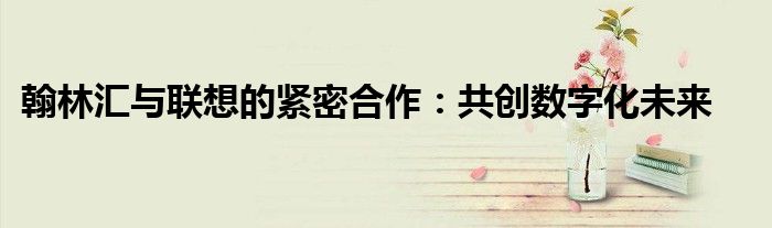 翰林汇与联想的紧密合作：共创数字化未来