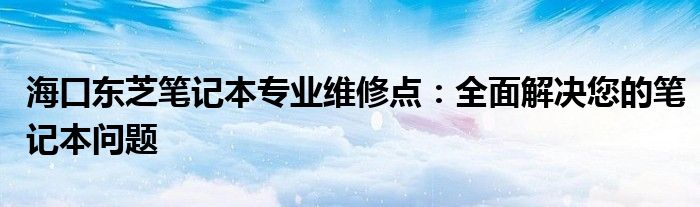 海口东芝笔记本专业维修点：全面解决您的笔记本问题