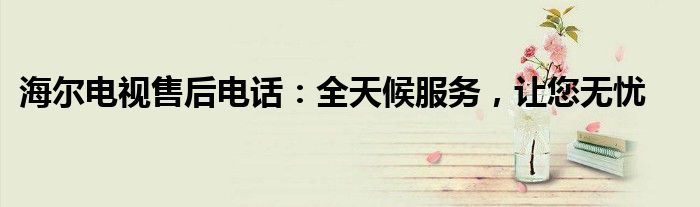 海尔电视售后电话：全天候服务，让您无忧