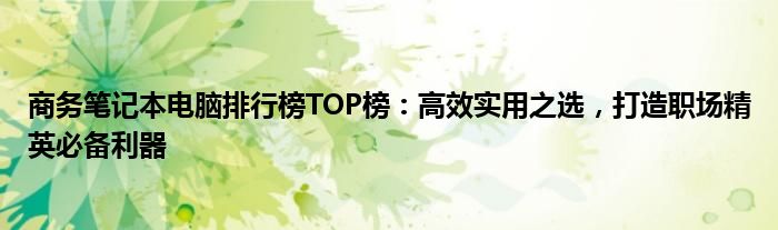 商务笔记本电脑排行榜TOP榜：高效实用之选，打造职场精英必备利器