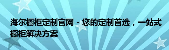 海尔橱柜定制官网 - 您的定制首选，一站式橱柜解决方案