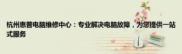 杭州惠普电脑维修中心：专业解决电脑故障，为您提供一站式服务