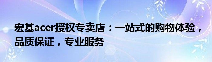 宏基acer授权专卖店：一站式的购物体验，品质保证，专业服务