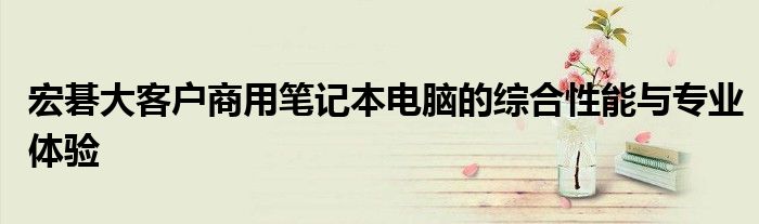 宏碁大客户商用笔记本电脑的综合性能与专业体验