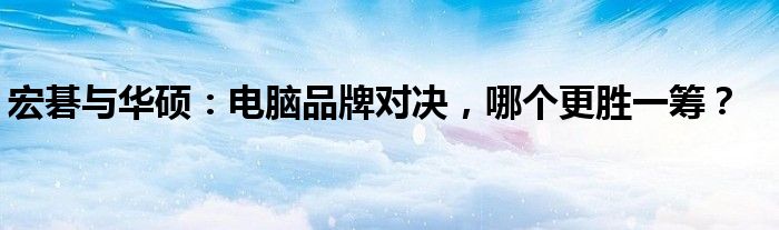 宏碁与华硕：电脑品牌对决，哪个更胜一筹？
