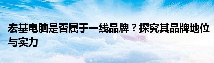 宏基电脑是否属于一线品牌？探究其品牌地位与实力