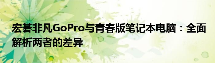 宏碁非凡GoPro与青春版笔记本电脑：全面解析两者的差异
