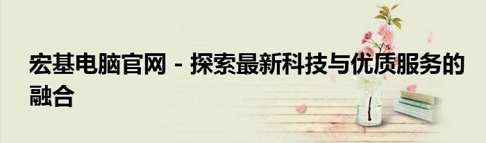 宏基电脑官网 - 探索最新科技与优质服务的融合