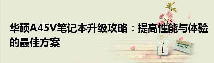 华硕A45V笔记本升级攻略：提高性能与体验的最佳方案
