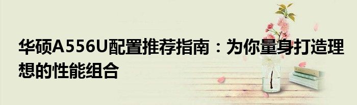 华硕A556U配置推荐指南：为你量身打造理想的性能组合