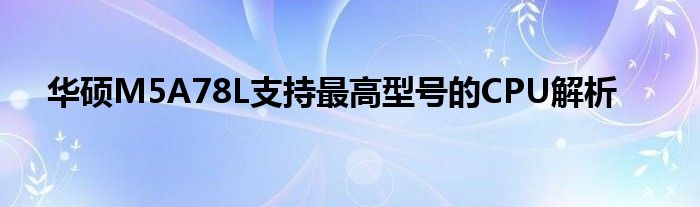 华硕M5A78L支持最高型号的CPU解析