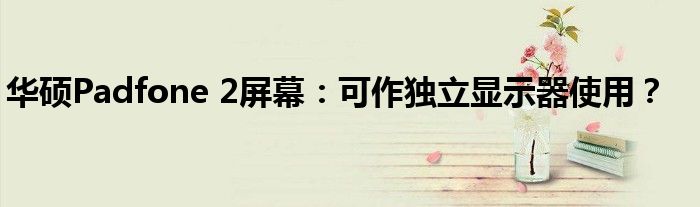 华硕Padfone 2屏幕：可作独立显示器使用？