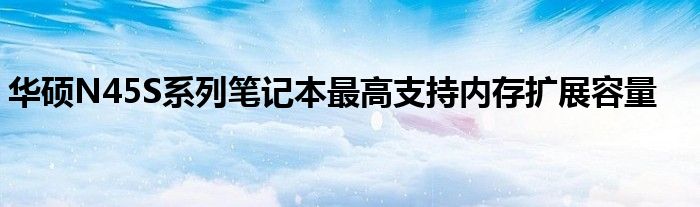 华硕N45S系列笔记本最高支持内存扩展容量