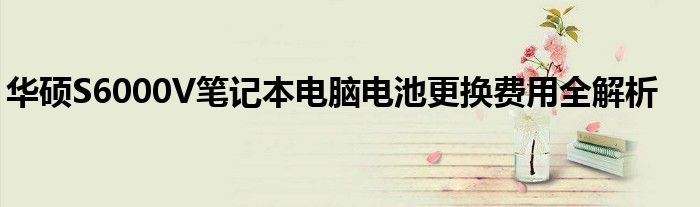 华硕S6000V笔记本电脑电池更换费用全解析