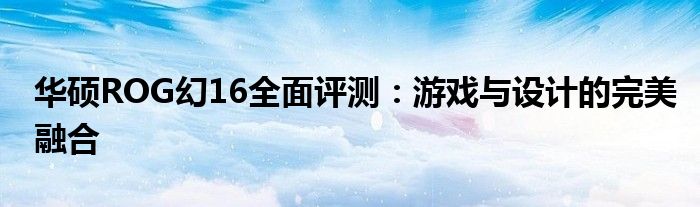 华硕ROG幻16全面评测：游戏与设计的完美融合
