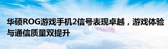 华硕ROG游戏手机2信号表现卓越，游戏体验与通信质量双提升