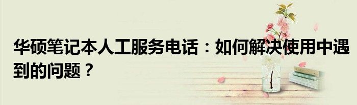华硕笔记本人工服务电话：如何解决使用中遇到的问题？