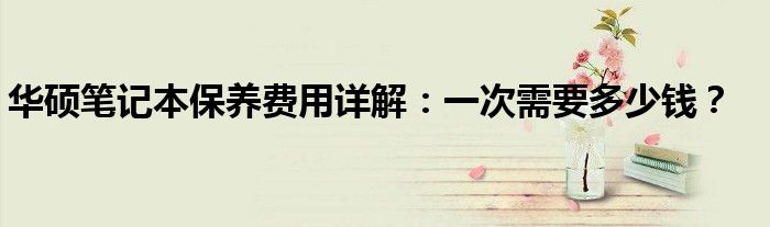 华硕笔记本保养费用详解：一次需要多少钱？