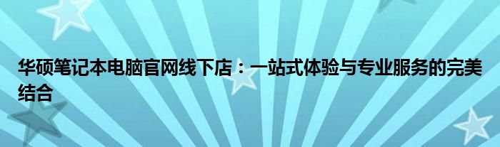 华硕笔记本电脑官网线下店：一站式体验与专业服务的完美结合