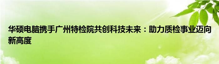 华硕电脑携手广州特检院共创科技未来：助力质检事业迈向新高度