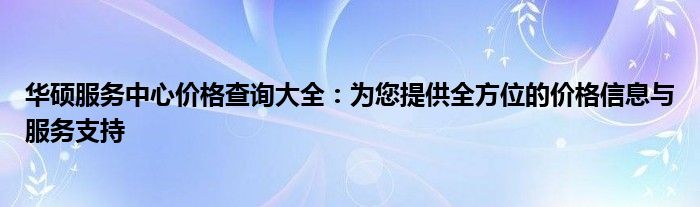 华硕服务中心价格查询大全：为您提供全方位的价格信息与服务支持