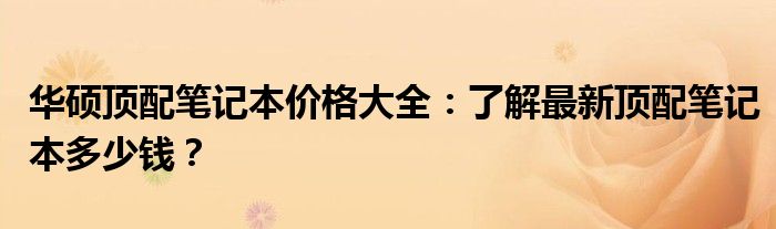 华硕顶配笔记本价格大全：了解最新顶配笔记本多少钱？