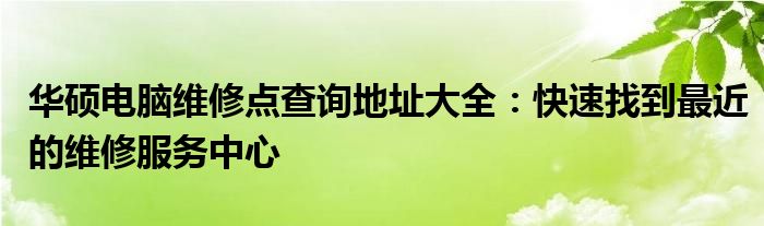 华硕电脑维修点查询地址大全：快速找到最近的维修服务中心