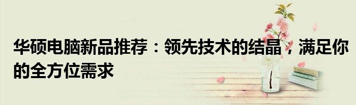 华硕电脑新品推荐：领先技术的结晶，满足你的全方位需求