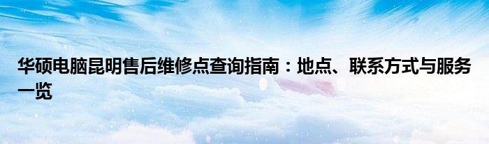 华硕电脑昆明售后维修点查询指南：地点、联系方式与服务一览