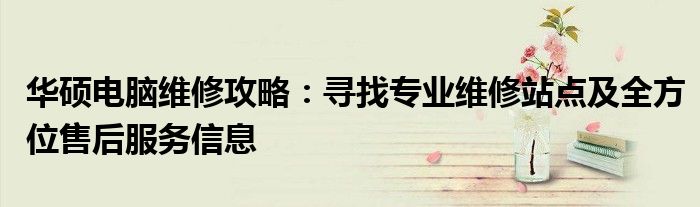 华硕电脑维修攻略：寻找专业维修站点及全方位售后服务信息