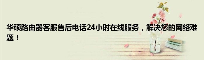 华硕路由器客服售后电话24小时在线服务，解决您的网络难题！