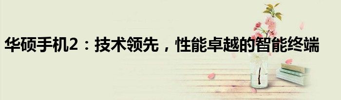 华硕手机2：技术领先，性能卓越的智能终端